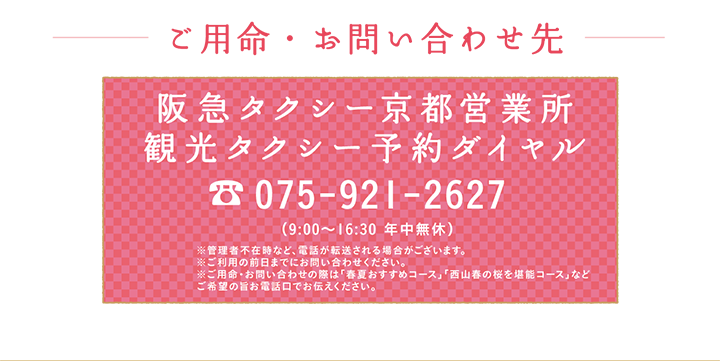 ご用命・お問い合わせ先 阪急タクシー京都営業所 観光タクシー予約ダイヤル 075-921-2627 （9:00～16:30 年中無休）※管理者不在時など、電話が転送される場合がございます。※ご利用の前日までにお問い合わせください。※ご用命・お問い合わせの際は「春夏おすすめコース」「⻄⼭春の桜を堪能コース」などご希望の旨お電話口でお伝えください。