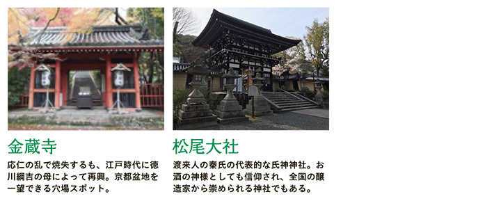 【金蔵寺】応仁の乱で焼失するも、江戸時代に徳川綱吉の母によって再興。京都盆地を一望できる穴場スポット。 【松尾大社】渡来人の秦氏の代表的な氏神神社。お酒の神様としても信仰され、全国の醸造家から崇められる神社でもある。