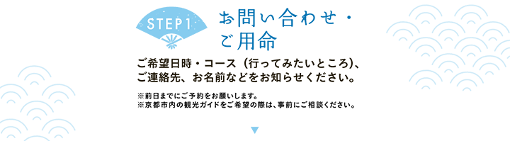 【STEP1 お問い合わせ・ご用命】ご希望日時・コース（行ってみたいところ）、ご連絡先、お名前などをお知らせください。※前日までにご予約をお願いします。※京都市内の観光ガイドをご希望の際は、事前にご相談ください。