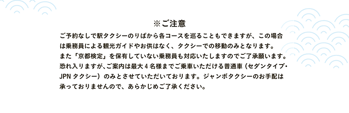 ※ご注意 ご予約なしで駅タクシーのりばから各コースを巡ることもできますが、この場合は乗務員による観光ガイドやお供はなく、タクシーでの移動のみとなります。また「京都検定」を保有していない乗務員も対応いたしますのでご了承願います。恐れ入りますが、ご案内は最大4名様までご乗車いただける普通車（セダンタイプ・JPNタクシー）のみとさせていただいております