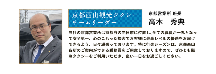 京都西山観光タクシー チームリーダー 京都営業所 班長 高木 秀典 当社の京都営業所は京都府の向日市に位置し、全ての職員が一丸となって安全第一、心のこもった接客でお客様に最高レベルの快適をお届けできるよう、日々頑張っております。特に行楽シーズンは、京都西山各所のご案内ができる乗務員をご用意しておりますので、ぜひとも阪急タクシーをご利用いただき、良い一日をお過ごしください。