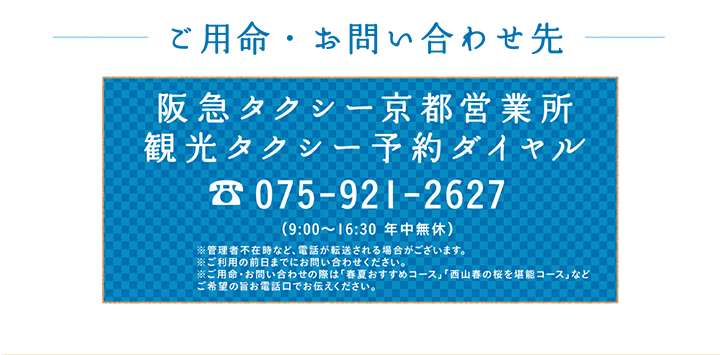 ご用命・お問い合わせ先 阪急タクシー京都営業所 観光タクシー予約ダイヤル 075-921-2627 （9:00～16:30 年中無休）※管理者不在時など、電話が転送される場合がございます。※ご利用の前日までにお問い合わせください。※ご用命・お問い合わせの際は「春夏おすすめコース」「⻄⼭春の桜を堪能コース」などご希望の旨お電話口でお伝えください。